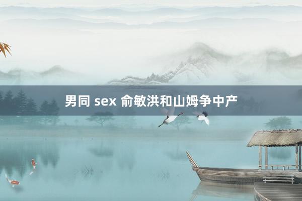 男同 sex 俞敏洪和山姆争中产