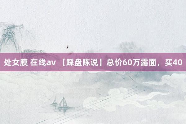 处女膜 在线av 【踩盘陈说】总价60万露面，买40