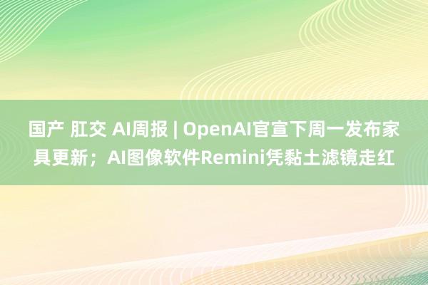 国产 肛交 AI周报 | OpenAI官宣下周一发布家具更新；AI图像软件Remini凭黏土滤镜走红