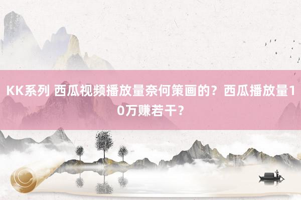 KK系列 西瓜视频播放量奈何策画的？西瓜播放量10万赚若干？