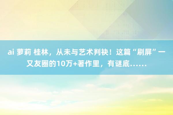 ai 萝莉 桂林，从未与艺术判袂！这篇“刷屏”一又友圈的10万+著作里，有谜底……