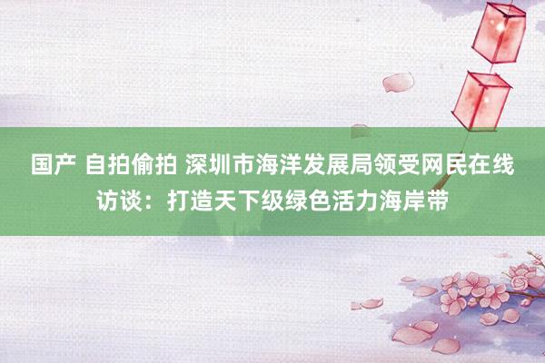 国产 自拍偷拍 深圳市海洋发展局领受网民在线访谈：打造天下级绿色活力海岸带