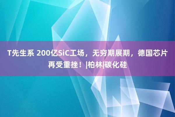 T先生系 200亿SiC工场，无穷期展期，德国芯片再受重挫！|柏林|碳化硅