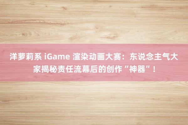 洋萝莉系 iGame 渲染动画大赛：东说念主气大家揭秘责任流幕后的创作“神器”！