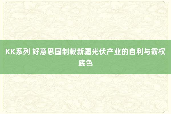 KK系列 好意思国制裁新疆光伏产业的自利与霸权底色