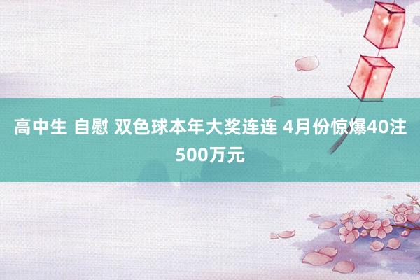 高中生 自慰 双色球本年大奖连连 4月份惊爆40注500万元