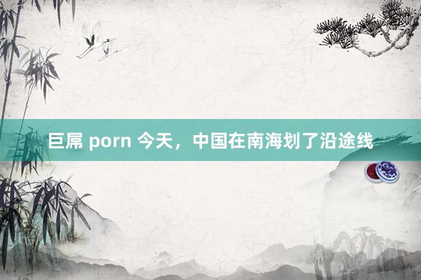 巨屌 porn 今天，中国在南海划了沿途线