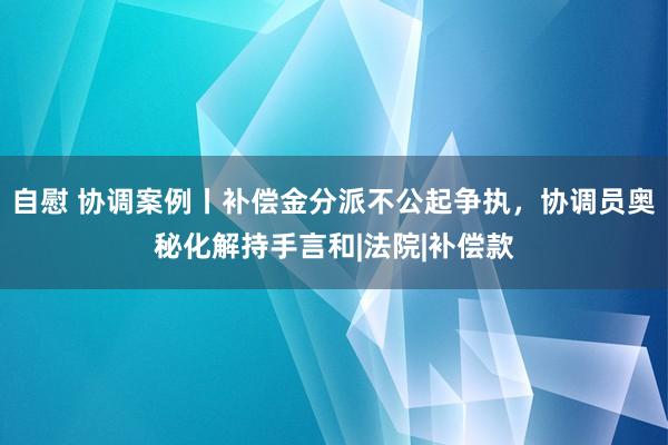 自慰 协调案例丨补偿金分派不公起争执，协调员奥秘化解持手言和|法院|补偿款