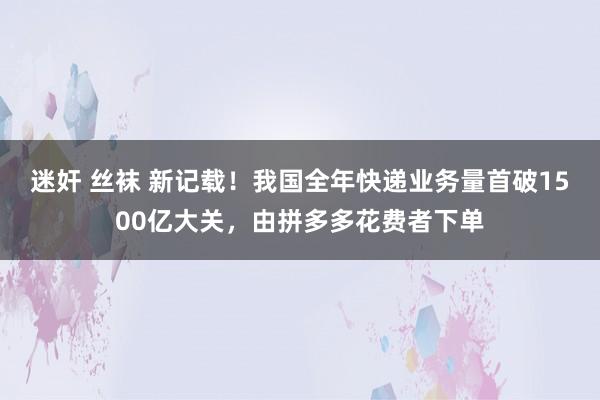 迷奸 丝袜 新记载！我国全年快递业务量首破1500亿大关，由拼多多花费者下单